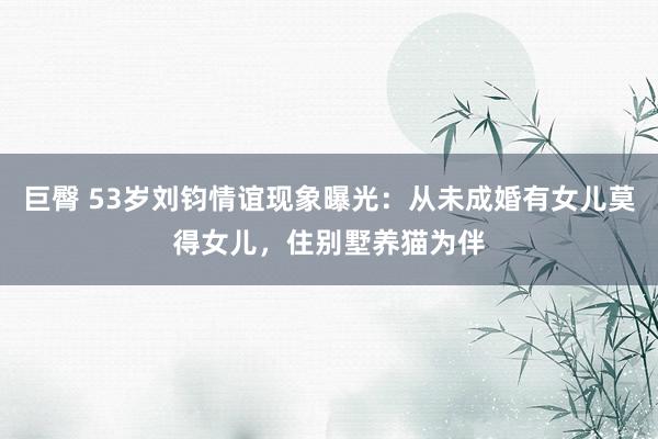 巨臀 53岁刘钧情谊现象曝光：从未成婚有女儿莫得女儿，住别墅养猫为伴