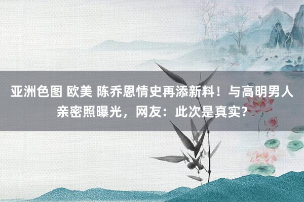 亚洲色图 欧美 陈乔恩情史再添新料！与高明男人亲密照曝光，网友：此次是真实？