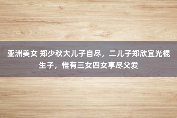 亚洲美女 郑少秋大儿子自尽，二儿子郑欣宜光棍生子，惟有三女四女享尽父爱