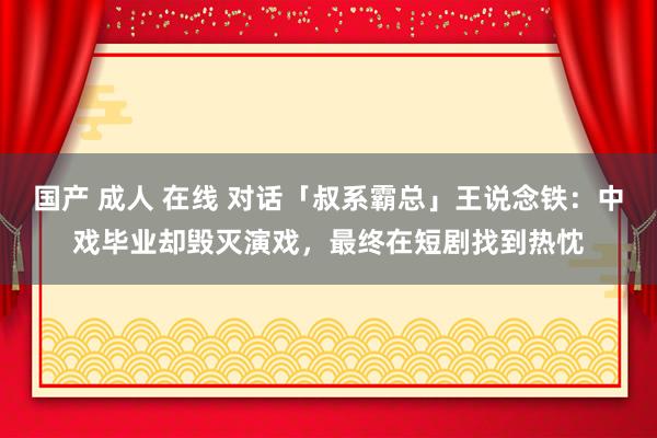 国产 成人 在线 对话「叔系霸总」王说念铁：中戏毕业却毁灭演戏，最终在短剧找到热忱
