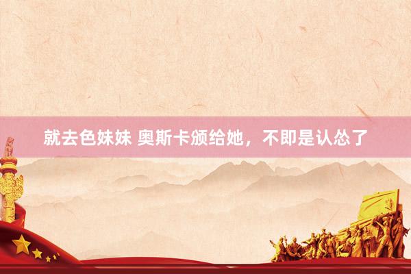 就去色妹妹 奥斯卡颁给她，不即是认怂了