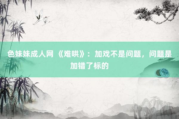 色妹妹成人网 《难哄》：加戏不是问题，问题是加错了标的