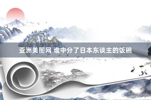 亚洲美图网 谁中分了日本东谈主的饭碗