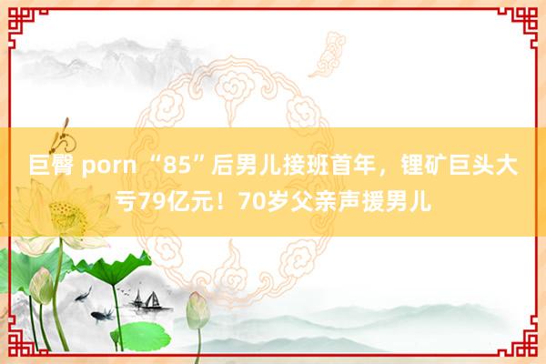 巨臀 porn “85”后男儿接班首年，锂矿巨头大亏79亿元！70岁父亲声援男儿